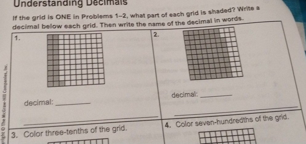 Understanding Decimals 
If the grid is ONE in Problems 1-2, what part of each grid is shaded? Write a 
decimal below each grid. Then write the name of the decimal in words. 
1. 
2. 
decimal: _decimal:_ 
_ 
3. Color three-tenths of the grid. 4. Color seven-hundredths of the grid.