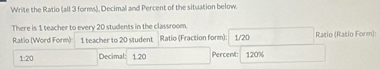 Write the Ratio (all 3 forms), Decimal and Percent of the situation below. 
There is 1 teacher to every 20 students in the classroom. 
Ratio (Word Form): 1 teacher to 20 student Ratio (Fraction form): 1/20 Ratio (Ratio Form):
1:20 1 20 Percent: 120%
Decimal: