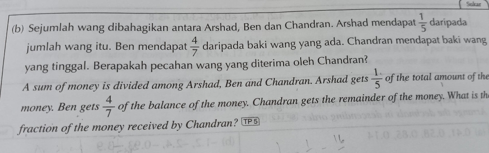 Sukar 
(b) Sejumlah wang dibahagikan antara Arshad, Ben dan Chandran. Arshad mendapat  1/5  daripada 
jumlah wang itu. Ben mendapat  4/7  daripada baki wang yang ada. Chandran mendapat baki wang 
yang tinggal. Berapakah pecahan wang yang diterima oleh Chandran? 
A sum of money is divided among Arshad, Ben and Chandran. Arshad gets  1/5  of the total amount of the 
money. Ben gets  4/7  of the balance of the money. Chandran gets the remainder of the money. What is th 
fraction of the money received by Chandran? T