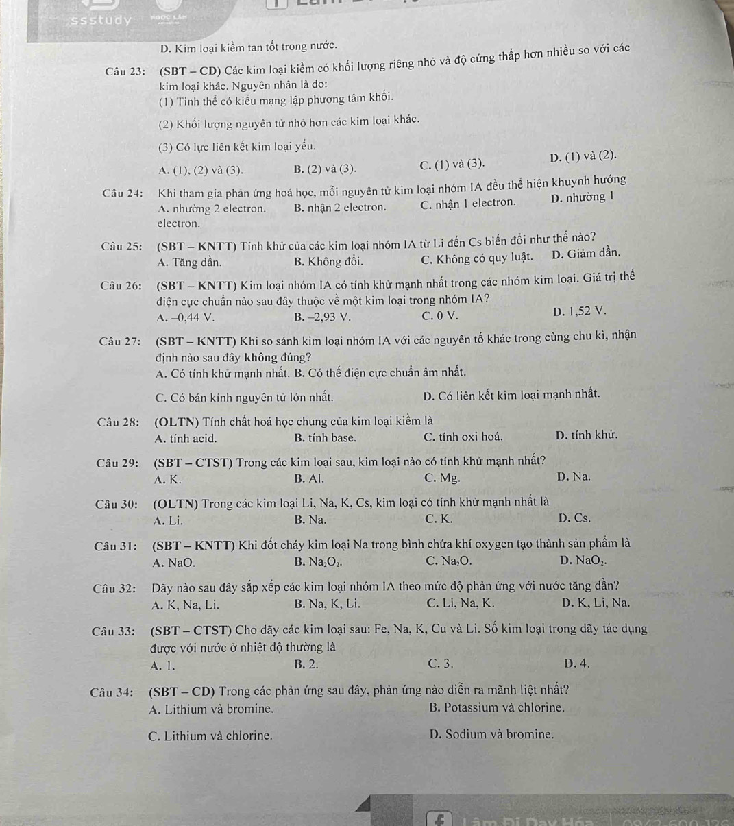 ssstudy ĐọC LA
D. Kim loại kiểm tan tốt trong nước.
Câu 23: (SBT - CD) Các kim loại kiềm có khối lượng riêng nhỏ và độ cứng thấp hơn nhiều so với các
kim loại khác. Nguyên nhân là do:
(1) Tinh thể có kiểu mạng lập phương tâm khối.
(2) Khối lượng nguyên tử nhỏ hơn các kim loại khác.
(3) Có lực liên kết kim loại yếu.
A. (1), (2) và (3). B. (2) và (3). C. (1) và (3). D. (1) và (2).
Câu 24: Khi tham gia phản ứng hoá học, mỗi nguyên tử kim loại nhóm IA đều thể hiện khuynh hướng
A. nhường 2 electron. B. nhận 2 electron. C. nhận 1 electron. D. nhường 1
electron.
Câu 25: (SBT - KNTT) Tính khử của các kim loại nhóm IA từ Li đến Cs biến đổi như thế nào?
A. Tăng dần. B. Không đổi. C. Không có quy luật. D. Giảm dần.
Câu 26: (SBT - KNTT) Kim loại nhóm IA có tính khử mạnh nhất trong các nhóm kim loại. Giá trị thể
điện cực chuẩn nào sau đây thuộc về một kim loại trong nhóm IA?
A. -0,44 V. B. -2,93 V. C. 0 V. D. 1,52 V.
Câu 27: (SBT - KNTT) Khi so sánh kim loại nhóm IA với các nguyên tố khác trong cùng chu kì, nhận
định nào sau đây không đúng?
A. Có tính khử mạnh nhất. B. Có thế điện cực chuẩn âm nhất.
C. Có bán kính nguyên tử lớn nhất. D. Có liên kết kim loại mạnh nhất.
Câu 28: (OLTN) Tính chất hoá học chung của kim loại kiểm là
A. tính acid. B. tính base. C. tính oxi hoá. D. tính khử.
Câu 29: (SBT- CTST) Trong các kim loại sau, kim loại nào có tính khử mạnh nhất?
A. K. B. Al. C. Mg. D. Na.
Câu 30: (OLTN) Trong các kim loại Li, Na, K, Cs, kim loại có tính khử mạnh nhất là
A. Li. B. Na. C. K. D. Cs.
Câu 31: (SBT - KNTT) Khi đốt cháy kim loại Na trong bình chứa khí oxygen tạo thành sản phẩm là
A. NaO. B. Na_2O_2. C. Na_2O. D. NaO₂.
Câu 32: Dãy nào sau đây sắp xếp các kim loại nhóm IA theo mức độ phản ứng với nước tăng dần?
A. K, Na, Li. B. Na, K, Li. C. Li, Na, K. D. K, Li, Na.
Câu 33: (SBT - CTST) Cho dãy các kim loại sau: Fe, Na, K, Cu và Li. Số kim loại trong dãy tác dụng
được với nước ở nhiệt độ thường là
A. 1. B. 2. C. 3. D. 4.
Câu 34: (SBT- CD) Trong các phản ứng sau đây, phản ứng nào diễn ra mãnh liệt nhất?
A. Lithium và bromine. B. Potassium và chlorine.
C. Lithium và chlorine. D. Sodium và bromine.