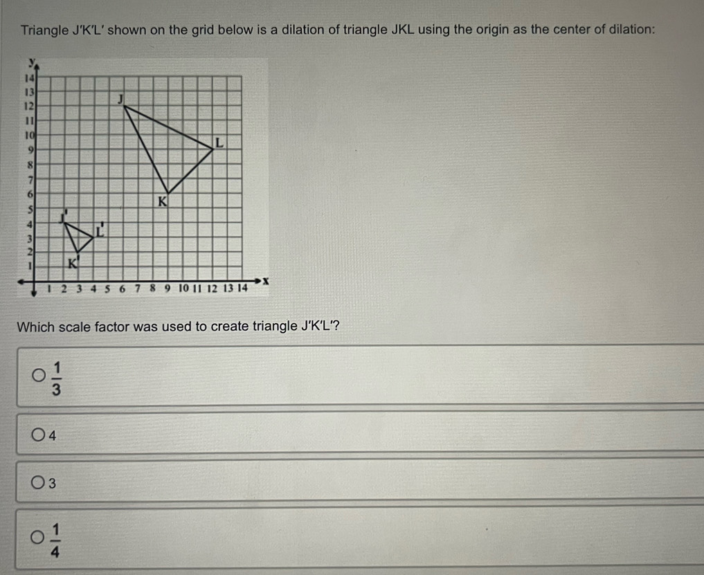 Triangle J’K’L’ shown on the grid below is a dilation of triangle JKL using the origin as the center of dilation:
Which scale factor was used to create triangle J'K'L ?
 1/3 
4
3
 1/4 