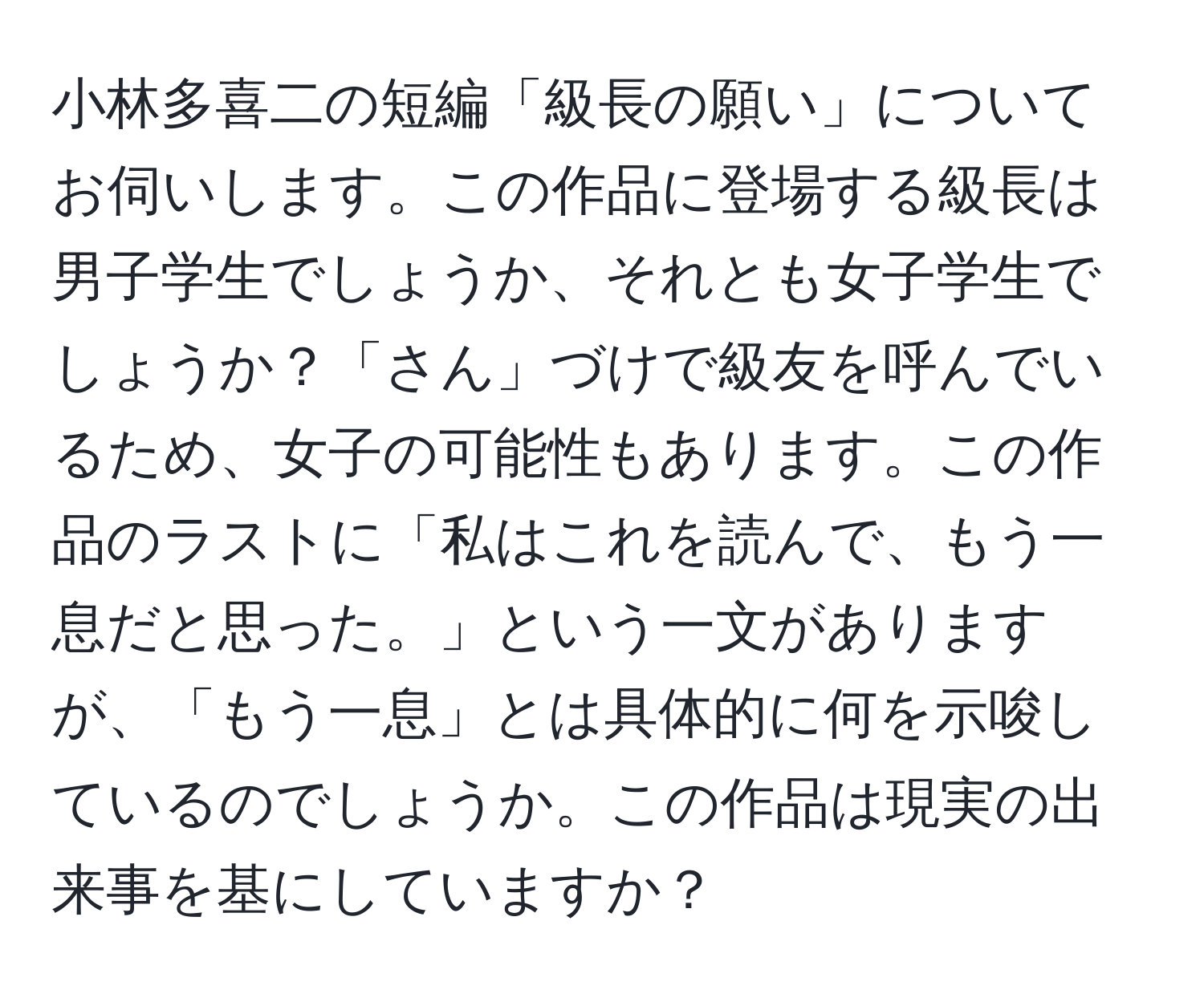 小林多喜二の短編「級長の願い」についてお伺いします。この作品に登場する級長は男子学生でしょうか、それとも女子学生でしょうか？「さん」づけで級友を呼んでいるため、女子の可能性もあります。この作品のラストに「私はこれを読んで、もう一息だと思った。」という一文がありますが、「もう一息」とは具体的に何を示唆しているのでしょうか。この作品は現実の出来事を基にしていますか？