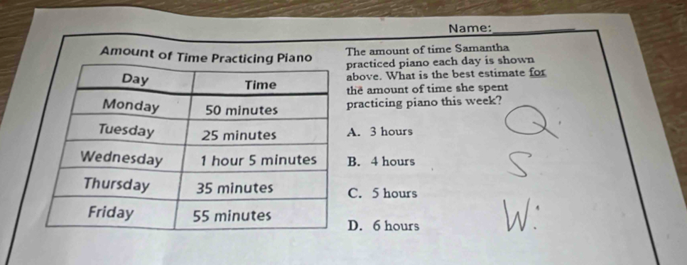 Name:_
Amount of Time
The amount of time Samantha
practiced piano each day is shown
above. What is the best estimate for
the amount of time she spent
practicing piano this week?
A. 3 hours
B. 4 hours
C. 5 hours
D. 6 hours