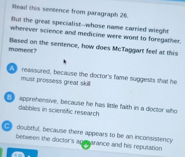 Read this sentence from paragraph 26.
But the great specialist--whose name carried wieght
wherever science and medicine were wont to foregather.
Based on the sentence, how does McTaggart feel at this
moment?
A reassured, because the doctor's fame suggests that he
must prossess great skill
B apprehensive, because he has little faith in a doctor who
dabbles in scientific research
C doubtful, because there appears to be an inconsistency
between the doctor's ap parance and his reputation