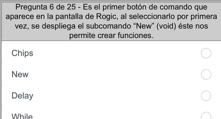 Pregunta 6 de 25 - Es el primer botón de comando que
aparece en la pantalla de Rogic, al seleccionarlo por primera
vez, se despliega el subcomando “New” (void) éste nos
permite crear funciones.
Chips
New
Delay
While