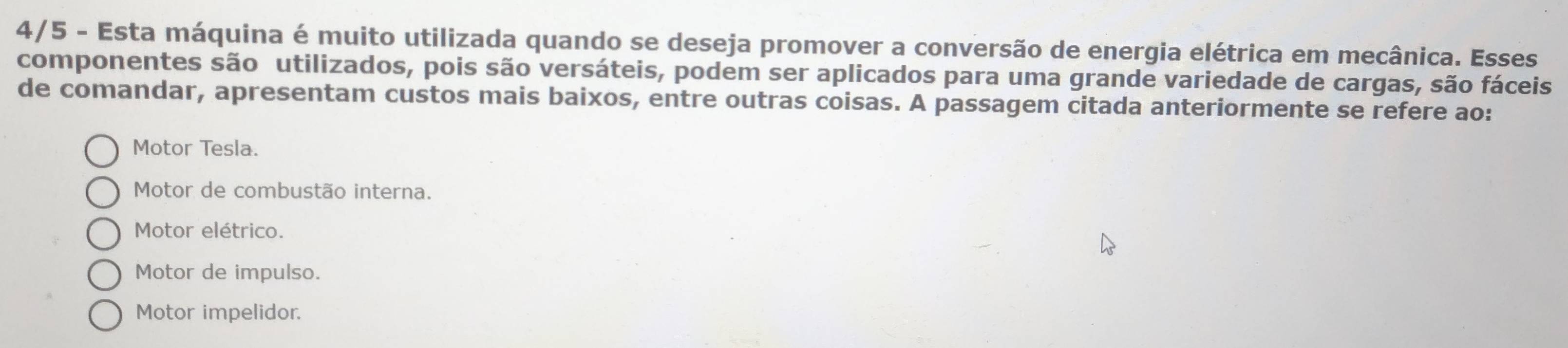 4/5 - Esta máquina é muito utilizada quando se deseja promover a conversão de energia elétrica em mecânica. Esses
componentes são utilizados, pois são versáteis, podem ser aplicados para uma grande variedade de cargas, são fáceis
de comandar, apresentam custos mais baixos, entre outras coisas. A passagem citada anteriormente se refere ao:
Motor Tesla.
Motor de combustão interna.
Motor elétrico.
Motor de impulso.
Motor impelidor.