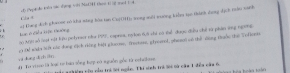 et 
d) Peptide trên tác dụng với NaOH theo tỉ lệ mol 1:4. 
c: a) Dung dịch glucose có khả năng hòa tan Cu(OH) ₂ trong môi trường kiểm tạo thành dung dịch màu xanh 
. , Câu 4: 
r k 
lam ở điều kiện thường. 
b) Một số loại vật liệu polymer như PPF, capron, nylon 6, 6 chi có thể được điều chế từ phản ứng ngưng. 
28, 
1 c) Để nhận biết các dung dịch riêng biệt glucose, fructose, glycerol, phenol có thể dùng thuốc thử Tollents 
và dung dịch Br₂. 
d) Tơ visco là loại tơ bán tổng hợp có nguồn gốc từ celullose. 
vắc nghiệm yêu cầu trả lời ngắn. Thí sinh trả lời từ cầu 1 đến cầu 6. 
òng hóa hoàn toàn