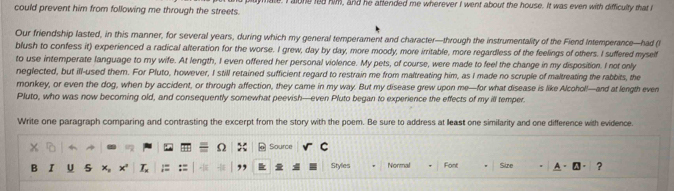 could prevent him from following me through the streets. e. I alone led him, and he attended me wherever I went about the house. It was even with difficulty that I 
Our friendship lasted, in this manner, for several years, during which my general temperament and character—through the instrumentality of the Fiend Intemperance—had (I 
blush to confess it) experienced a radical alteration for the worse. I grew, day by day, more moody, more irritable, more regardless of the feelings of others. I suffered myself 
to use intemperate language to my wife. At length, I even offered her personal violence. My pets, of course, were made to feel the change in my disposition. I not only 
neglected, but ill-used them. For Pluto, however, I still retained sufficient regard to restrain me from maltreating him, as I made no scruple of maltreating the rabbits, the 
monkey, or even the dog, when by accident, or through affection, they came in my way. But my disease grew upon me—for what disease is like Alcohol!—and at length even 
Pluto, who was now becoming old, and consequently somewhat peevish—even Pluto began to experience the effects of my ill temper 
Write one paragraph comparing and contrasting the excerpt from the story with the poem. Be sure to address at lleast one similarity and one difference with evidence. 
. 4 Source C 
B I U 5 × Styles Normal Font Size ?