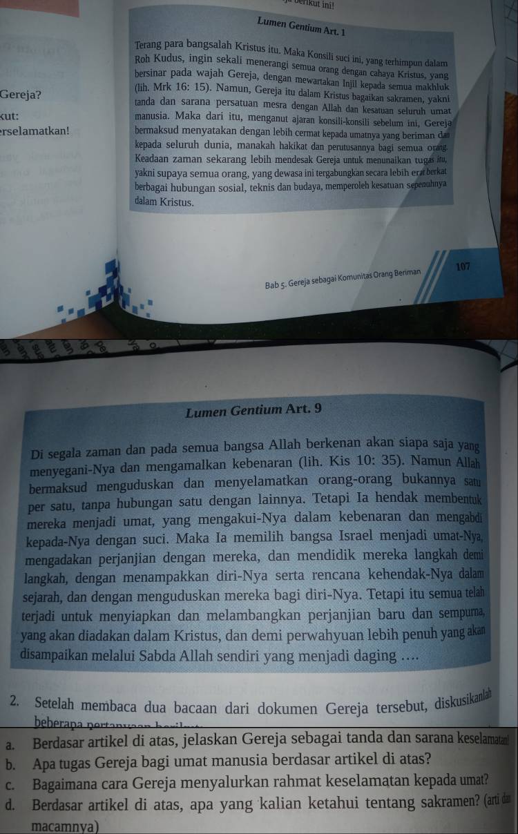 erikut ini!
Lumen Gentium Art. 1
Terang para bangsalah Kristus itu. Maka Konsili suci ini, yang terhimpun dalam
Roh Kudus, ingin sekali menerangi semua orang dengan cahaya Kristus, yang
bersinar pada wajah Gereja, dengan mewartakan Injil kepada semua makhluk
(lih. Mrk 16: 15). Namun, Gereja itu dalam Kristus bagaikan sakramen, yakni
Gereja? tanda dan sarana persatuan mesra dengan Allah dan kesatuan seluruh umat