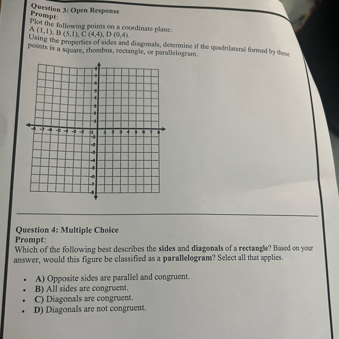 Open Response
Prompt:
Plot the following points on a coordinate plane:
A(1,1), B(5,1), C(4,4), D(0,4). 
Using the properties of sides and diagonals, determine if the quadrilateral formed by these
points is a square, rhombus, rectangle, or parallelogram.
Question 4: Multiple Choice
Prompt:
Which of the following best describes the sides and diagonals of a rectangle? Based on your
answer, would this figure be classified as a parallelogram? Select all that applies.
A) Opposite sides are parallel and congruent.
B) All sides are congruent.
C) Diagonals are congruent.
D) Diagonals are not congruent.