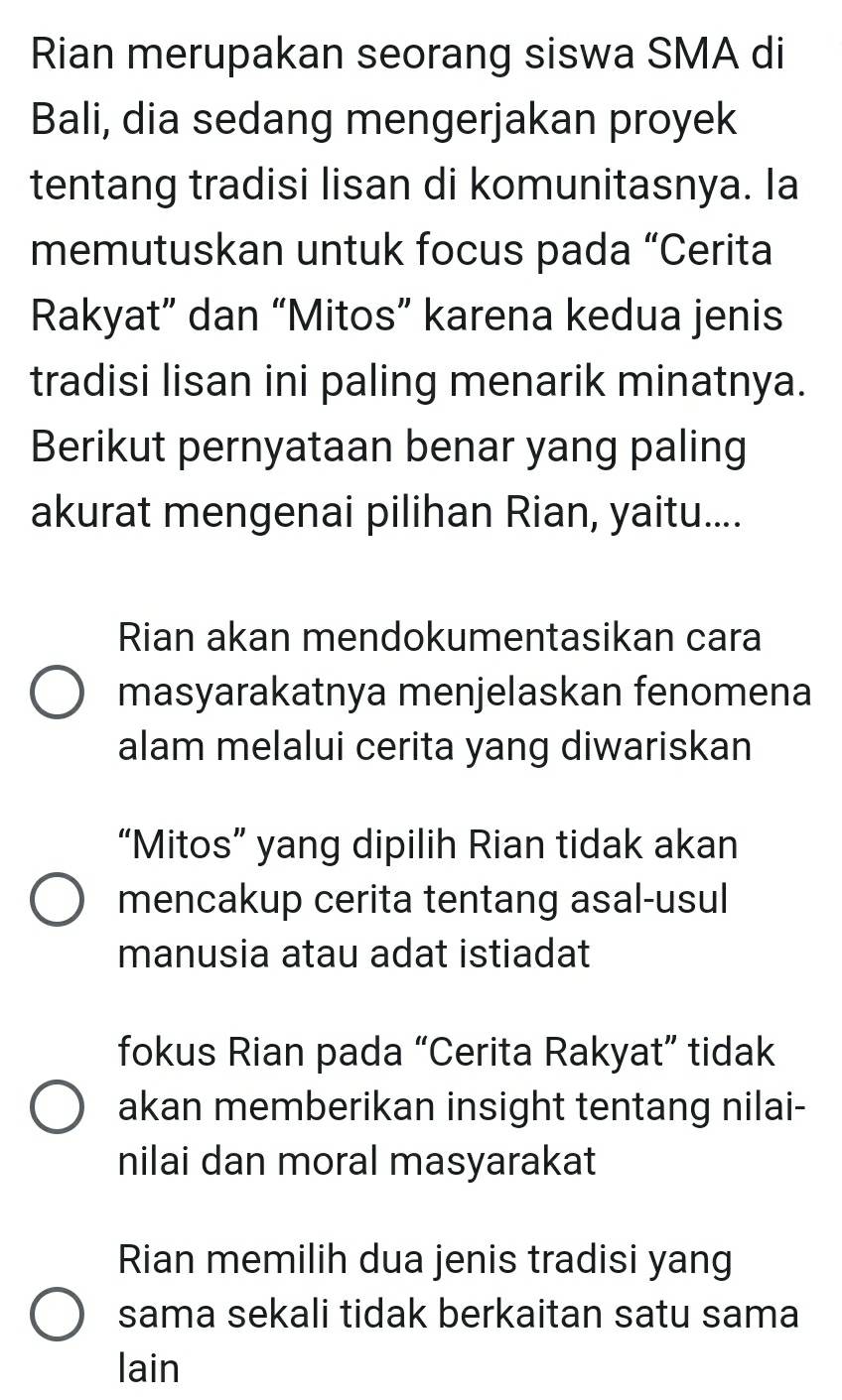 Rian merupakan seorang siswa SMA di
Bali, dia sedang mengerjakan proyek
tentang tradisi lisan di komunitasnya. Ia
memutuskan untuk focus pada “Cerita
Rakyat” dan “Mitos” karena kedua jenis
tradisi lisan ini paling menarik minatnya.
Berikut pernyataan benar yang paling
akurat mengenai pilihan Rian, yaitu....
Rian akan mendokumentasikan cara
masyarakatnya menjelaskan fenomena
alam melalui cerita yang diwariskan
“Mitos” yang dipilih Rian tidak akan
mencakup cerita tentang asal-usul
manusia atau adat istiadat
fokus Rian pada “Cerita Rakyat” tidak
akan memberikan insight tentang nilai-
nilai dan moral masyarakat
Rian memilih dua jenis tradisi yang
sama sekali tidak berkaitan satu sama
lain