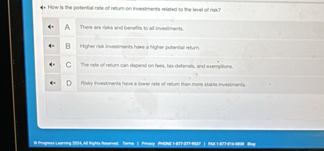 How is the potential rate of return on investments related to the level of risk?
a There are risks and benefits to all investments.
B Higher risk investments have a higher potential return.
C The rate of return can depend on fees, tax-deferrals, and exemptions.
Risky investments have a lower rate of return than more stable investments.
© Progress Learning 2024, All Rights Reserved. Terms | Privacy PHONE 1-877-377-9537 FAX 1-877-616 0808