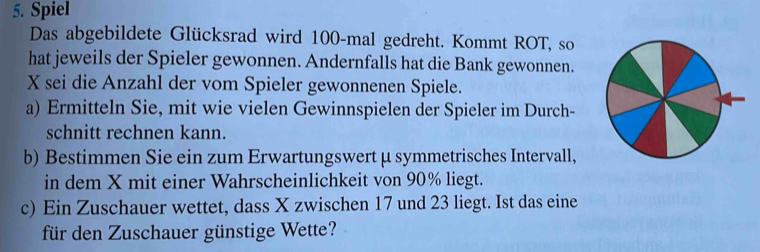 Spiel 
Das abgebildete Glücksrad wird 100 -mal gedreht. Kommt ROT, so 
hat jeweils der Spieler gewonnen. Andernfalls hat die Bank gewonnen. 
X sei die Anzahl der vom Spieler gewonnenen Spiele. 
a) Ermitteln Sie, mit wie vielen Gewinnspielen der Spieler im Durch- 
schnitt rechnen kann. 
b) Bestimmen Sie ein zum Erwartungswertμ symmetrisches Intervall, 
in dem X mit einer Wahrscheinlichkeit von 90% liegt. 
c) Ein Zuschauer wettet, dass X zwischen 17 und 23 liegt. Ist das eine 
für den Zuschauer günstige Wette?