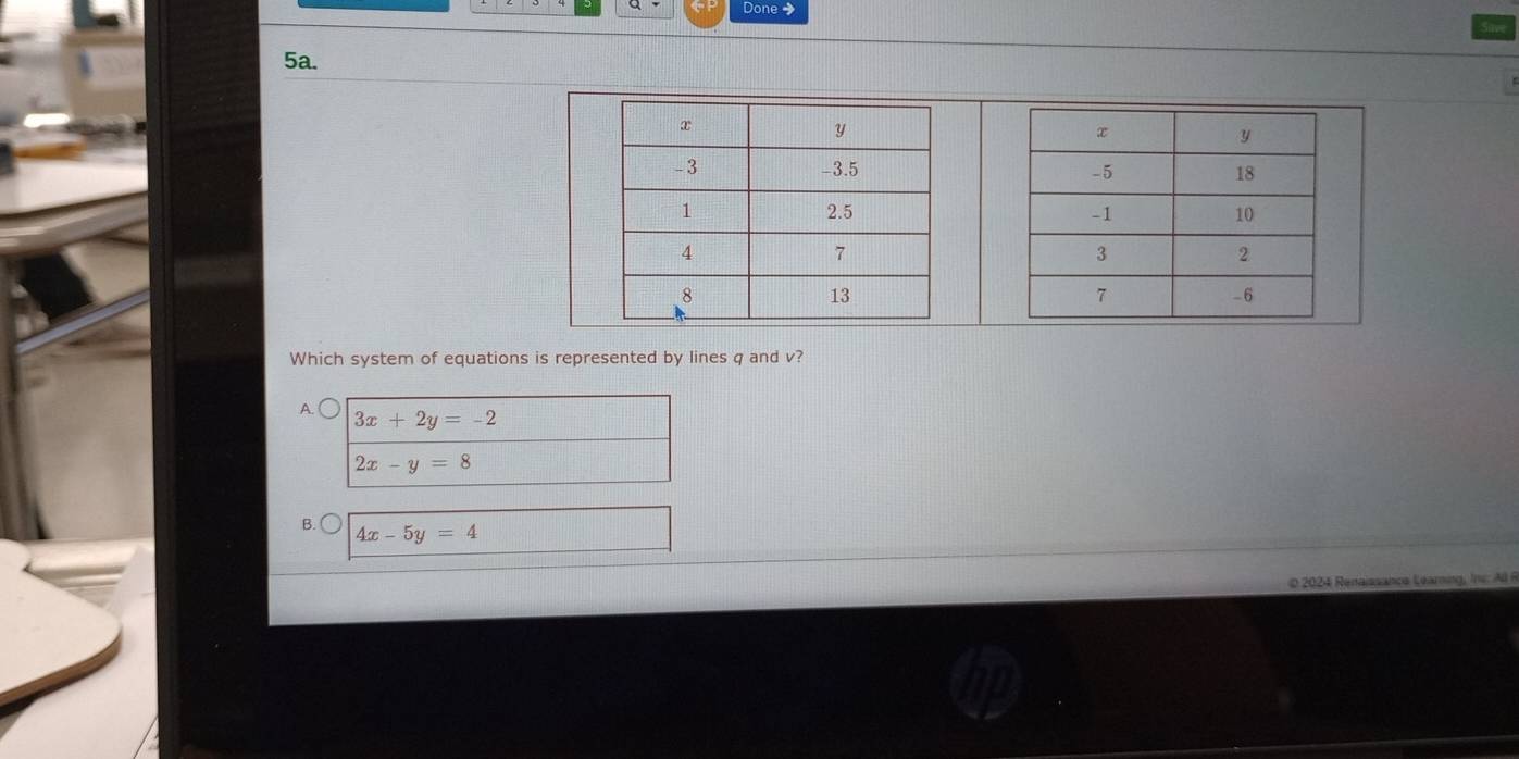 Done
5a.


Which system of equations is represented by lines q and v?
A.
3x+2y=-2
2x-y=8
B. 4x-5y=4
© 2024 Renaissance Learning, Ii: Al R