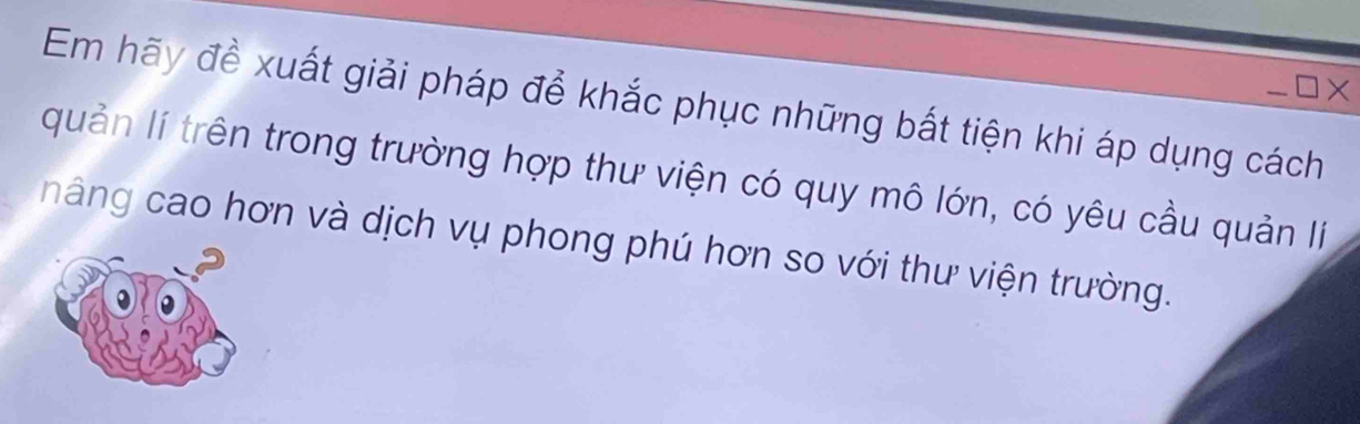 × 
Em hãy đề xuất giải pháp để khắc phục những bất tiện khi áp dụng cách 
quản lí trên trong trường hợp thư viện có quy mô lớn, có yêu cầu quản lí 
hâng cao hơn và dịch vụ phong phú hơn so với thư viện trường.