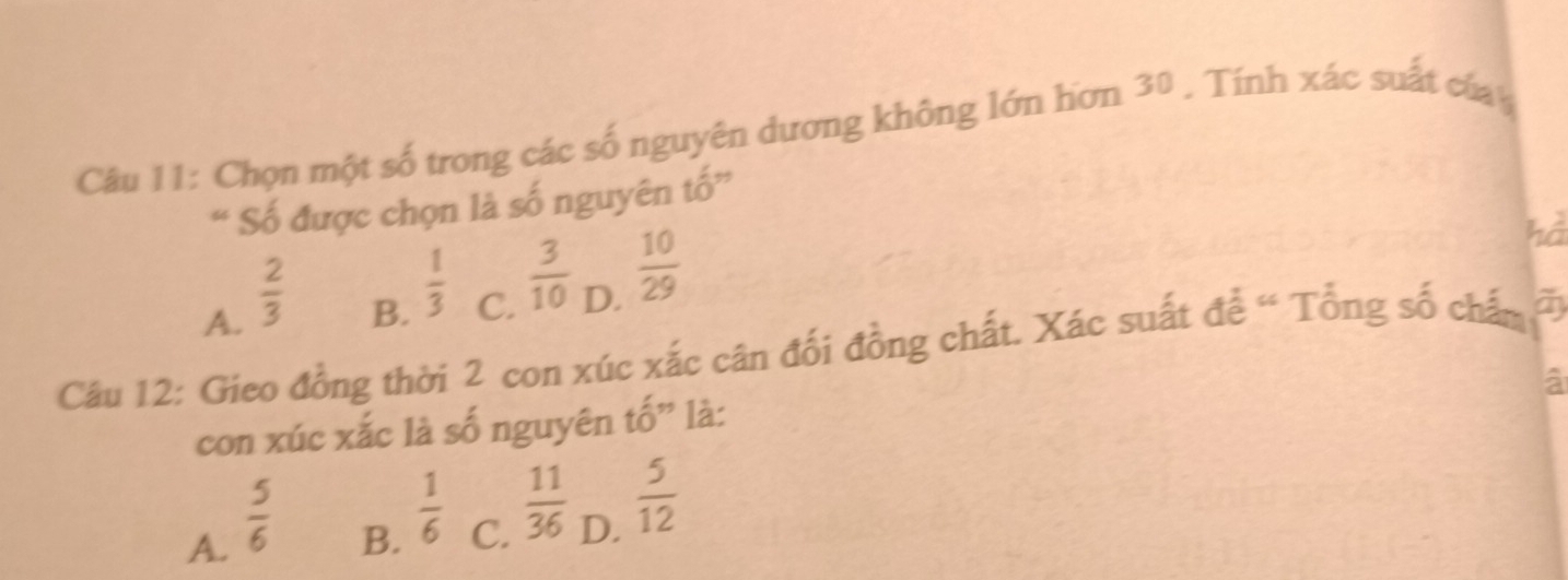 Chọn một số trong các số nguyên dương không lớn hơn 30. Tính xác suất của
“ Số được chọn là số nguyên tố”
hà
A.  2/3 
B.  1/3 
C.  3/10 
D.  10/29 
Câu 12: Gieo đồng thời 2 con xúc xắc cân đổi đồng chất. Xác suất để “ Tổng số chấn đ
a
con xúc xắc là số nguyên tố” là:
A.  5/6 
B.  1/6 
C.  11/36 
D.  5/12 