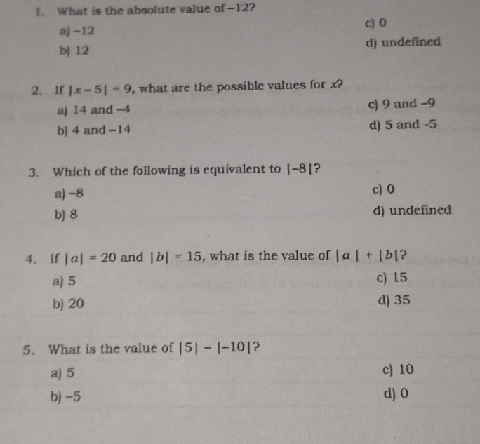 What is the absolute value of -12?
c) 0
a) −12
b) 12 d) undefined
2. If |x-5|=9 , what are the possible values for x?
a) 14 and -4 c) 9 and −9
b) 4 and −14 d) 5 and -5
3. Which of the following is equivalent to |-8| ?
a) −8 c) 0
b) 8 d) undefined
4. If |a|=20 and |b|=15 , what is the value of |a|+|b| ?
a) 5 c) 15
b 20 d) 35
5. What is the value of |5|-|-10| ?
a) 5 c 10
b) -5 d) 0