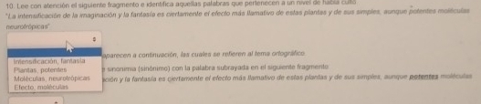 Lee con atención el siguiente fragmento e identifica aquellas palabras que perlenecen a un nivel de había culó 
*La intensificación de la imaginación y la fantasía es ciertamente el efecto más ilamativo de estas plantas y de sus simples, aunque potentes moléculas 
neurofrópicas'' 
Inensdicación, fantasia aparecen a continuación, las cuales se refieren al tema ortográfico 
Moléculas, neurotrópicas Plantas, poterdes e sinónimia (sinónimo) con la palabra subrayada en el siguiente fragmento 
Efecto moléculas ación y la fantasía es ciertamente el efecto más llamativo de eslas plantas y de sus simples, aunque potentes moléculas