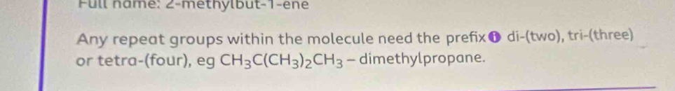 Full name: 2-methylbut-1-ene 
Any repeat groups within the molecule need the prefix❶ di-(two), tri-(three) 
or tetra-(four), eg CH_3C(CH_3)_2CH_3 - dimethylpropane.