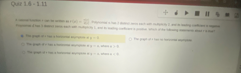 1.11
v_b 
A rtional function r can be written as r(x)= n(x)/d(x) . Polynomial n. has 2 distinct zeros each with multiplicity 2, and its leading coefficient is negative
Polynomial d has 3 distinct zeros each with multiplicity 1, and its leading coefficient is positive. Which of the following statements about r is true?
: The graph of r has a horizontal asymptote at y=0. The graph of r has no horizontal asymptote.
The graph of r has a horizontal asymptote at y=a , where a>0.
The graph of i has a horizontal asymptote at y=a , where a<0</tex>.