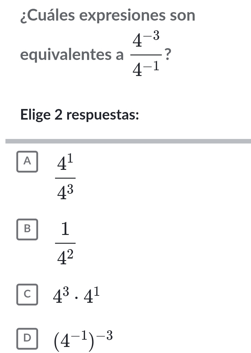 ¿Cuáles expresiones son
equivalentes a  (4^(-3))/4^(-1)  ?
Elige 2 respuestas:
A  4^1/4^3 
B  1/4^2 
C 4^3· 4^1
D (4^(-1))^-3