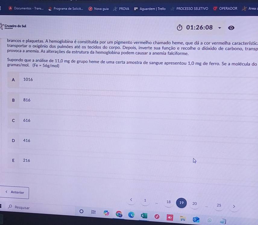 Documentos - Trans... Programa de Solicit... ， Nova guia PROVA □^(□) Aguardem | Trello PROCESSO SELETIVO OPERADOR Area c
*Cruzeiro do Sul
01:26:08
brancos e plaquetas. A hemoglobina é constituída por um pigmento vermelho chamado heme, que dá a cor vermelha característico
transportar o oxigênio dos pulmões até os tecidos do corpo. Depois, inverte sua função e recolhe o dióxido de carbono, transp
provoca a anemia. As alterações da estrutura da hemoglobina podem causar a anemia falciforme.
Supondo que a análise de 11,0 mg de grupo heme de uma certa amostra de sangue apresentou 1,0 mg de ferro. Se a molécula do
gramas/mol. (Fe=56g/mol)
A 1016
B 816
C 616
D 416
E 216 < Anterior
1  18 19 20 25
Pesquisar