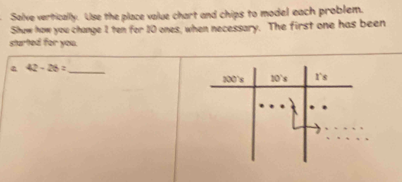 Solve vertically. Use the place value chart and chips to model each problem.
Show how you change 1 ten for 10 ones, when necessary. The first one has been
started for you.
a 42-26= _