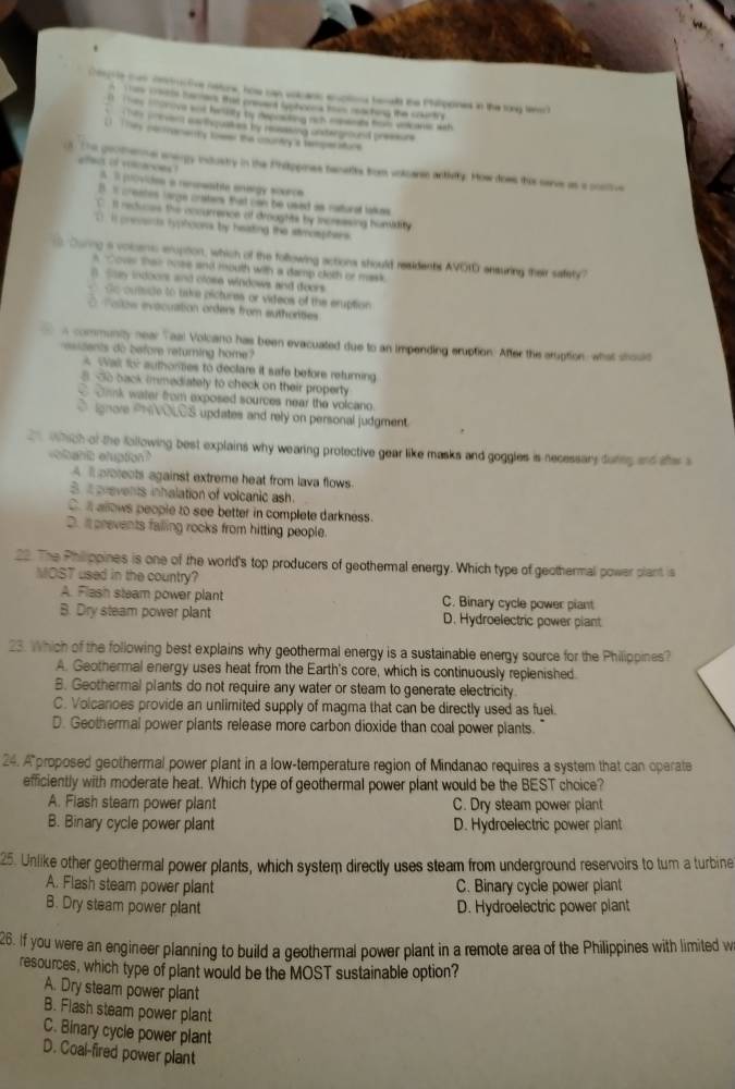 Cenphte ten derctive netone, how can valcanc enplions tenat the Philipones in the tong tener)
n T an waths barars that crsent Saphores thes raching the coirtt
0 The tlrove wot helly by depoding rich montots hal vnicorc wih
s w ment mornquat os by ressing antergenand preors
L  Toe conementtly tower the cmundry a teper sture
d. The geothenne anergy industry in the Phitppines banetts from volcarse activty. How dows this serve as a costive
afact of marces ! A I provides a nementile energy scorce
D  creates largen csters. Bad cw te csest as catured lale
I Il recluces the ancurrence of dinughts by increesing humidity
). I pnevsics Typhoons by heating the stmosphers.
s During a voicans enuption, which of the following actions should residents AVOID ansuring their safety?
A over than nee and mouth with a damp cleth or mask
B Stay indoors and close windows and doors
Go outside to uske pictures or videos of the eruption
Tolo evacuation orders from authorites
a communty near Taal Volcano has been evacuated due to an impending eruption. After the aruption, what should
esstents do before returning home?
* Wall for authomes to declare it safe before returning
8. So back immediately to check on their property
Cank water from exposed sources near the volcano.
O ignare PNVOLOS updates and rely on personal judgment.
which of the following best explains why wearing protective gear like masks and goggles is necessary during and she s
bah clupton?
A Il protects against extreme heat from lava flows
B it erevents inhalation of volcanic ash.
C. i allows people to see better in complete darkness.
D. it prevents falling rocks from hitting people.
22. The Philippines is one of the world's top producers of geothermal energy. Which type of geothermal power plant is
MOST used in the country?
A. Flash steam power plant C. Binary cycle power piant
B. Dry steam power plant D. Hydroelectric power piant
23. Which of the following best explains why geothermal energy is a sustainable energy source for the Philippines?
A. Geothermal energy uses heat from the Earth's core, which is continuously replenished.
B. Geothermal plants do not require any water or steam to generate electricity
C. Volcanoes provide an unlimited supply of magma that can be directly used as fuel.
D. Geothermal power plants release more carbon dioxide than coal power plants.
24. A proposed geothermal power plant in a low-temperature region of Mindanao requires a system that can operate
efficiently with moderate heat. Which type of geothermal power plant would be the BEST choice?
A. Flash steam power plant C. Dry steam power plant
B. Binary cycle power plant D. Hydroelectric power plant
25. Unlike other geothermal power plants, which system directly uses steam from underground reservoirs to tum a turbine
A. Flash steam power plant C. Binary cycle power plant
B. Dry steam power plant D. Hydroelectric power plant
26. If you were an engineer planning to build a geothermal power plant in a remote area of the Philippines with limited w
resources, which type of plant would be the MOST sustainable option?
A. Dry steam power plant
B. Flash steam power plant
C. Binary cycle power plant
D. Coal-fired power plant