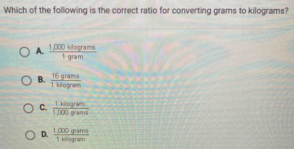 Which of the following is the correct ratio for converting grams to kilograms?
A.  (1,000kilog rams)/1gram 
B.  16grams/1kilog ram 
C.  1kilog ram/1,000grams 
D.  (1,000grams)/1kilog ram 