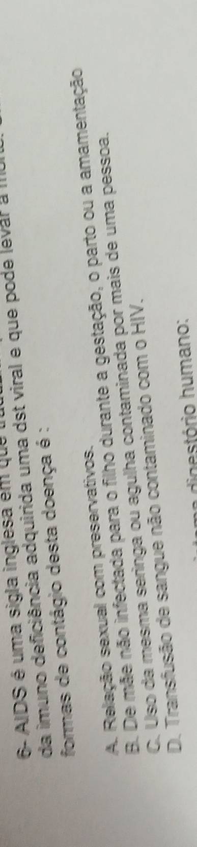 6- AIDS é uma sigla inglesa em que 
da imuno deficiência adquirida uma dst viral e que pode levar a III
formas de contágio desta doença é :
A. Relação sexual com preservativos.
B. De mãe não infectada para o filho durante a gestação, o parto ou a amamentação
C. Uso da mesma seringa ou agulha contaminada por mais de uma pessoa.
D. Transfusão de sangue não contaminado com o HIV.
digestório humano: