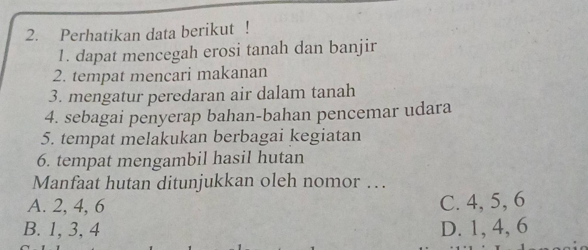 Perhatikan data berikut !
1. dapat mencegah erosi tanah dan banjir
2. tempat mencari makanan
3. mengatur peredaran air dalam tanah
4. sebagai penyerap bahan-bahan pencemar udara
5. tempat melakukan berbagai kegiatan
6. tempat mengambil hasil hutan
Manfaat hutan ditunjukkan oleh nomor ….
A. 2, 4, 6
C. 4, 5, 6
B. 1, 3, 4 D. 1, 4, 6