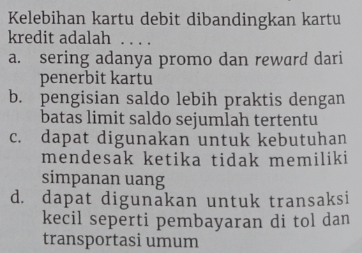 Kelebihan kartu debit dibandingkan kartu
kredit adalah . . . .
a. sering adanya promo dan reward dari
penerbit kartu
b. pengisian saldo lebih praktis dengan
batas limit saldo sejumlah tertentu
c. dapat digunakan untuk kebutuhan
mendesak ketika tidak memiliki
simpanan uang
d. dapat digunakan untuk transaksi
kecil seperti pembayaran di tol dan
transportasi umum