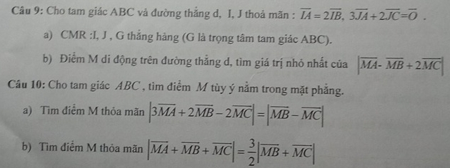 Cho tam giác ABC vả đường thẳng d, I, J thoả mãn : overline IA=2overline IB, 3overline JA+2overline JC=overline O. 
a) CMR :I, J , G thắng hàng (G là trọng tâm tam giác ABC). 
b) Điểm M di động trên đường thẳng d, tìm giá trị nhỏ nhất của |overline MA-overline MB+2overline MC|
Câu 10: Cho tam giác ABC , tìm điểm M tùy ý nằm trong mặt phẳng. 
a) Tìm điểm M thỏa mãn |3overline MA+2overline MB-2overline MC|=|overline MB-overline MC|
b) Tìm điểm M thỏa mãn |vector MA+vector MB+vector MC|= 3/2 |vector MB+vector MC|