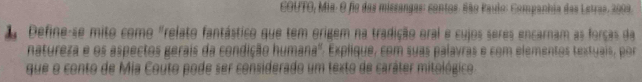 COUTO, Mia: O fo das missangas: contos. São Paulo: Companhia das Letras. 2009. 
1 Define-se mito como "relato fantástico que tem origem na tradição eral e cujos seres encarnam as forças da 
natureza e os aspectos gerais da condição humana'': Explique, com suas palavras e com elementos textuais, por 
que o conto de Mia Couto pode ser considerado um texto de caráter mitológico