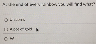 At the end of every rainbow you will find what?
Unicorns
A pot of gold
W