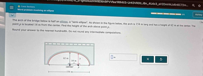 1_u-IgNsikasNW8D8A9PVVfee1RR4tl3-UrK0VR0tLJBn_4Udx3_eV2DmhNJz6n6C72m 
Conic Sections 
Word problem involving an ellipse _____0 Ashley 
The arch of the bridge below is half an ellipse, a "semi-ellipse". As shown in the figure below, the arch is 154 m long and has a height of 62 m at the center. The 
point p is located 14 m from the center. Find the height of the arch above point p. 
Round your answer to the nearest hundredth. Do not round any intermediate computations.
62 m 14 m
?
□ m
× 
center ^
154 m