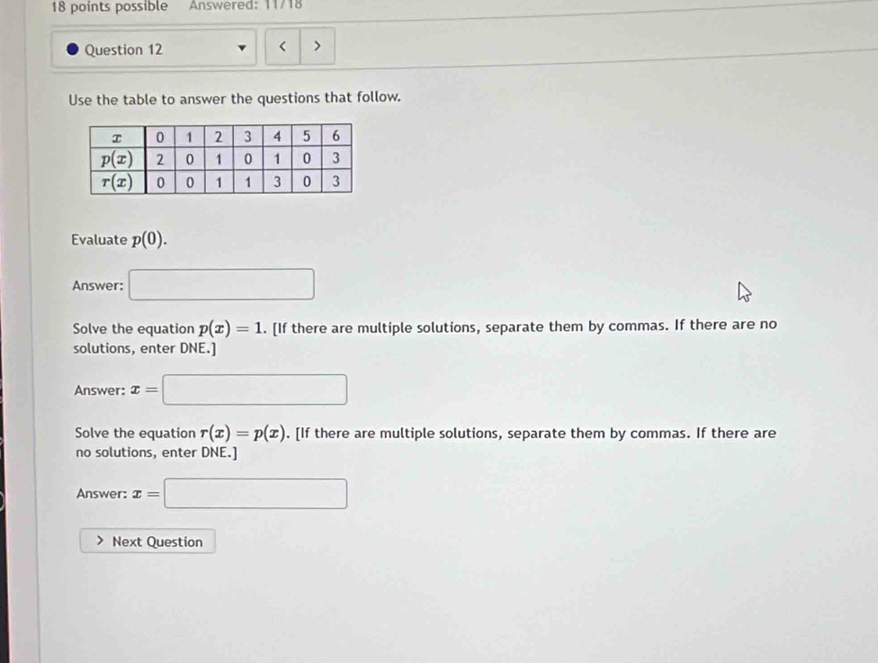 possible  Answered: 11/18
Question 12
Use the table to answer the questions that follow.
Evaluate p(0).
Answer: □
Solve the equation p(x)=1. [If there are multiple solutions, separate them by commas. If there are no
solutions, enter DNE.]
Answer: x=□
Solve the equation r(x)=p(x). [If there are multiple solutions, separate them by commas. If there are
no solutions, enter DNE.]
Answer: x=□
Next Question