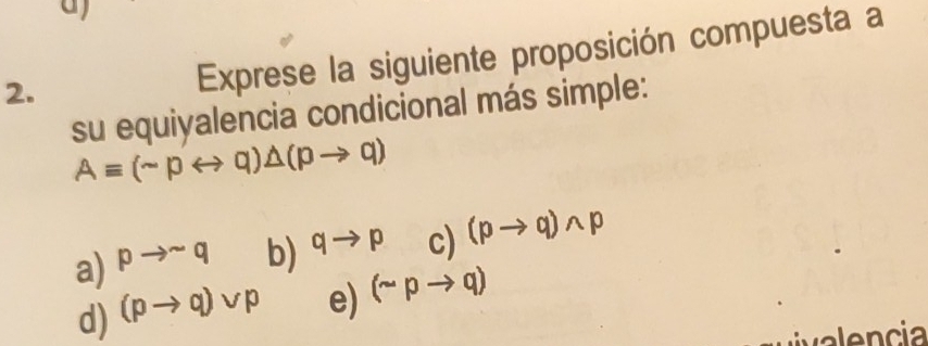 Exprese la siguiente proposición compuesta a
su equiyalencia condicional más simple:
Aequiv (sim prightarrow q)△ (pto q)
a) pto sim q b) qto p c) (pto q)wedge p
d) (pto q)vee p e) (sim pto q)
valencia