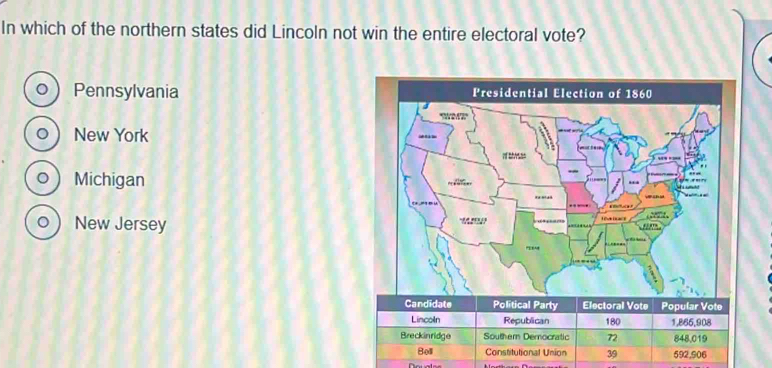 In which of the northern states did Lincoln not win the entire electoral vote?
Pennsylvania 
New York 
0 ) Michigan
。  New Jersey
Candidate Political Party Electoral Vote Popular Vote
Lincoln Republican 180 1,866,908
Breckinridge Southern Demnocratic 72 848,019
Boll Constitutional Union 39 592,906