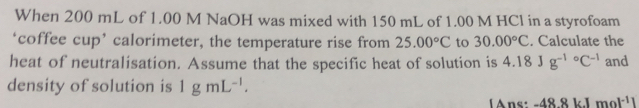 When 200 mL of 1.00 M NaOH was mixed with 150 mL of 1.00 M HCl in a styrofoam 
‘coffee cup’ calorimeter, the temperature rise from 25.00°C to 30.00°C. Calculate the 
heat of neutralisation. Assume that the specific heat of solution is 4.18Jg^((-1)°C^-1) and 
density of solution is 1gmL^(-1). 
Ans: -48.8kJmol^(-1)