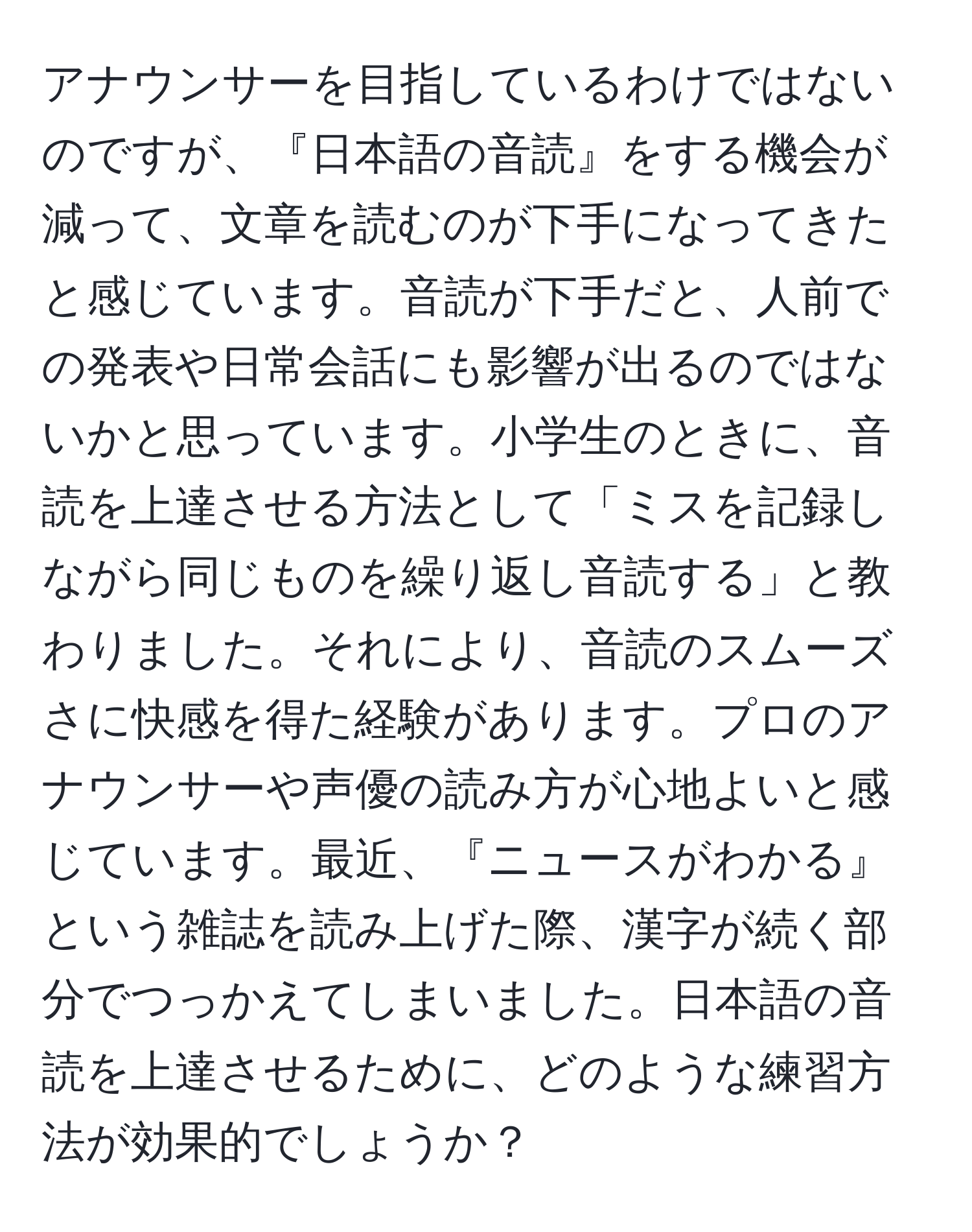 アナウンサーを目指しているわけではないのですが、『日本語の音読』をする機会が減って、文章を読むのが下手になってきたと感じています。音読が下手だと、人前での発表や日常会話にも影響が出るのではないかと思っています。小学生のときに、音読を上達させる方法として「ミスを記録しながら同じものを繰り返し音読する」と教わりました。それにより、音読のスムーズさに快感を得た経験があります。プロのアナウンサーや声優の読み方が心地よいと感じています。最近、『ニュースがわかる』という雑誌を読み上げた際、漢字が続く部分でつっかえてしまいました。日本語の音読を上達させるために、どのような練習方法が効果的でしょうか？