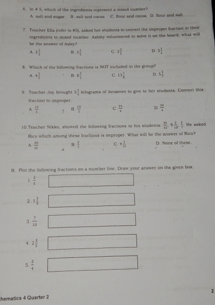 In # 5, which of the ingredients represent a mixed number?
A. salt and sugar B. salt and cocoa C. flour and cocoe D. flour and salt
7. Teacher Ella (refer to #5), asked her students to convert the improper fraction in their
ingredients to mixed number. Ashley volunteered to solve it on the board, what will
be the answer of Asley?
A. 2 1/2  B. 3 2/5  C. 2 2/5  D. 3 1/2 
8. Which of the following fractions is NOT included in the group?
A. 4 1/5  B. 8 5/2  C. 13 1/8  D. 5 3/7 
9. Teacher Joy brought 5 3/4  kilograms of lanzones to give to her students. Convert this
fraction to improper.
A.  23/5  B.  23/3  C.  23/4  D.  20/4 
10. Teacher Nikko, showed the following fractions to his students:  30/32 , 9 3/10 ,  2/7 . He asked
Rico which among these fractions is improper. What will be the answer of Rico?
A.  30/32  B.  2/7  C. 9 3/10  D. None of these.
B. Plot the following fractions on a number line. Draw your answer on the given box.
1.  2/5 
2. 1 3/4 
3.  7/10 
4. 2 3/5 
5.  2/4 
thematics 4 Quarter 2 2