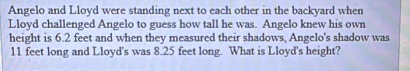 Angelo and Lloyd were standing next to each other in the backyard when 
Lloyd challenged Angelo to guess how tall he was. Angelo knew his own 
height is 6.2 feet and when they measured their shadows, Angelo's shadow was
11 feet long and Lloyd's was 8.25 feet long. What is Lloyd's height?