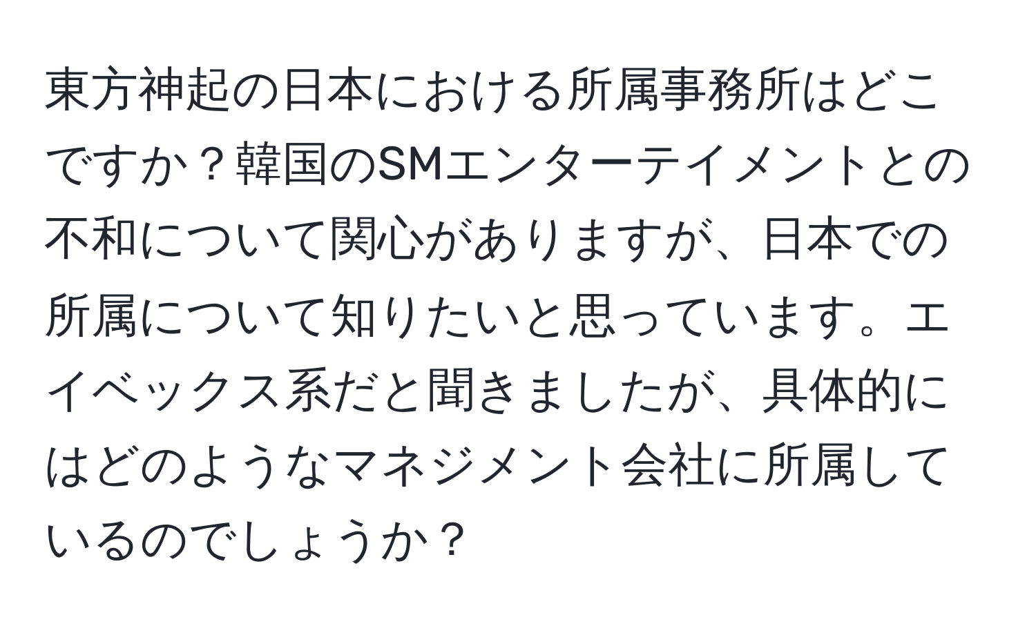 東方神起の日本における所属事務所はどこですか？韓国のSMエンターテイメントとの不和について関心がありますが、日本での所属について知りたいと思っています。エイベックス系だと聞きましたが、具体的にはどのようなマネジメント会社に所属しているのでしょうか？