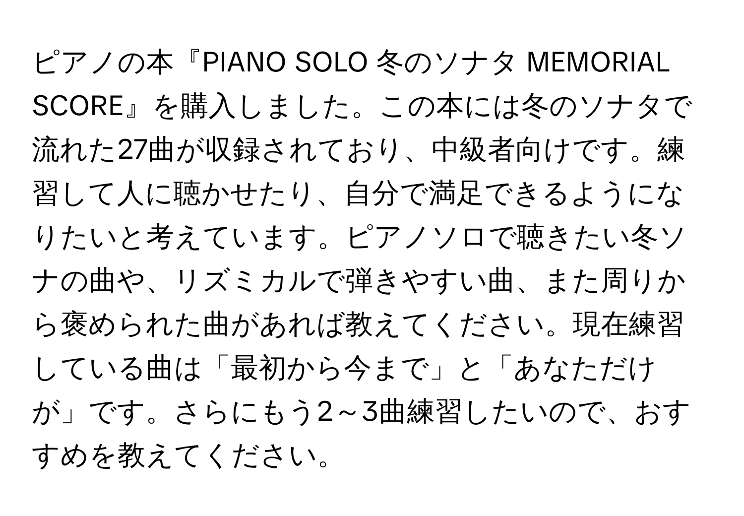 ピアノの本『PIANO SOLO 冬のソナタ MEMORIAL SCORE』を購入しました。この本には冬のソナタで流れた27曲が収録されており、中級者向けです。練習して人に聴かせたり、自分で満足できるようになりたいと考えています。ピアノソロで聴きたい冬ソナの曲や、リズミカルで弾きやすい曲、また周りから褒められた曲があれば教えてください。現在練習している曲は「最初から今まで」と「あなただけが」です。さらにもう2～3曲練習したいので、おすすめを教えてください。