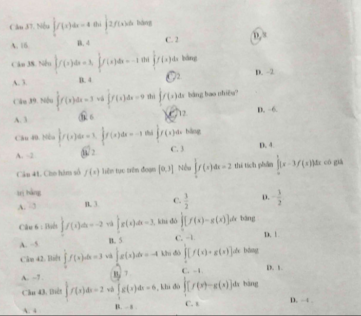 Cầu 37. Nếu ∈tlimits _0^(1f(x)dx=4 thì ∈t _0^12f(x)dx bàng
A. 16 B. 4
C. 2 D. 8
Cân 38. Nến ∈tlimits _1^1f(x)dx=3,∈tlimits _2^1f(x)dx=-1 thi ∈tlimits _1^1f(x)dx bāng
A. 3. B. 4 2.
D. -2
Câu 39. Nếu ∈tlimits _1^1f(x)dx=3 vá ∈tlimits _0^2f(x)dx=9 thì ∈tlimits f(x)dx bảng bao nhiều?
A. 3 0. 6 2 12. D. -6.
Câu 40. Nếu ∈tlimits _1^1f(x)dx=3,∈tlimits _1^1f(x)dx=-1 thì ∈t f(x)dx bằng
C. 3 D. 4.
A. -2 (1/ 2
Câu 41, Cho hám số f(x) liên tục trên đoạn [0,3] Nều ∈tlimits _0^3f(x)dx=2 thí tích phân ∈tlimits _0^1[x-3f(x)]dx có giá
trị bằng
A. 3 B. 3 C. frac 3)2 D. - 3/2 
Câu 6 : Biết ∈tlimits _0^(1f(x)dx=-2 và ∈tlimits _0^1g(x)dx=3 , khi dó ∈tlimits _0^1[f(x)-g(x)] de bāng
A. -5. B. 5 C. -1
D. 1.
Cân 42. Biết ∈tlimits _0^1f(x)dx=3 và ∈tlimits 'g(x)dx=-4 khí dó ∈tlimits _0^1[f(x)+g(x)]dx bāng
A. ~7 . B. 7 C. -1.
D. 1.
Cầu 43, Biểt ∈tlimits _1^(frac 3)2)f(x)dx=2 và ∈tlimits _1g(x)dx=6 , khi dó ∈tlimits _0^1[f(x)-g(x)]dx bāng
A. 4 B.  8 . C. 8
D. -4 .