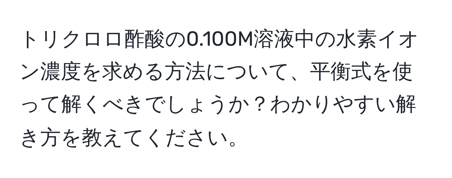 トリクロロ酢酸の0.100M溶液中の水素イオン濃度を求める方法について、平衡式を使って解くべきでしょうか？わかりやすい解き方を教えてください。