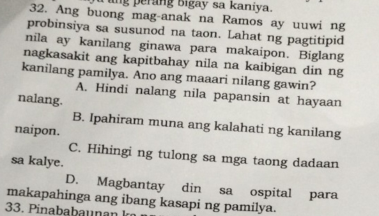 ang perang bigay sa kaniya.
32. Ang buong mag-anak na Ramos ay uuwi ng
probinsiya sa susunod na taon. Lahat ng pagtitipid
nila ay kanilang ginawa para makaipon. Biglang
nagkasakit ang kapitbahay nila na kaibigan din ng
kanilang pamilya. Ano ang maaari nilang gawin?
A. Hindi nalang nila papansin at hayaan
nalang.
B. Ipahiram muna ang kalahati ng kanilang
naipon.
C. Hihingi ng tulong sa mga taong dadaan
sa kalye.
D. Magbantay din sa ospital para
makapahinga ang ibang kasapi ng pamilya.