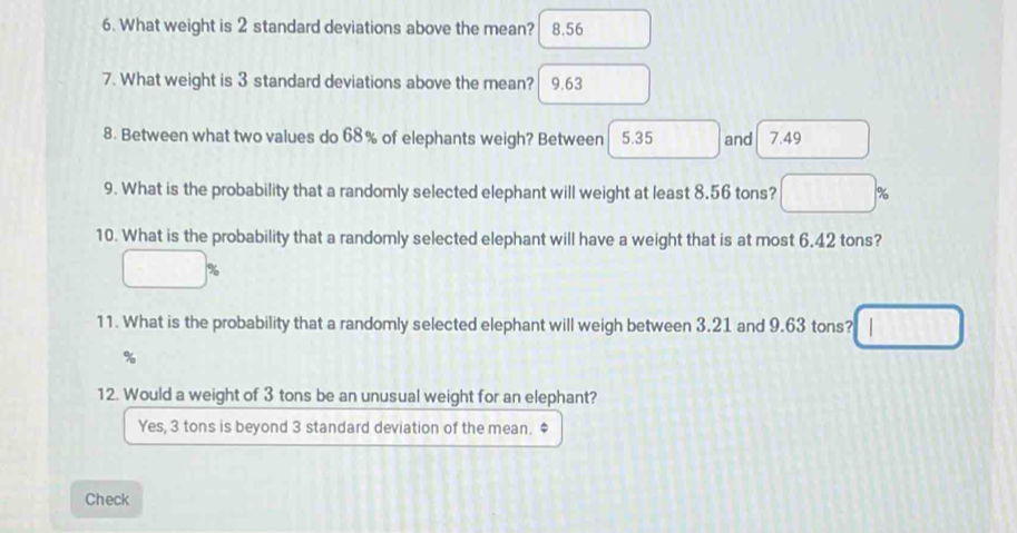 What weight is 2 standard deviations above the mean? a 8.56
7. What weight is 3 standard deviations above the mean? │ 9.63
8. Between what two values do 68% of elephants weigh? Between 5.35 and 7.49
9. What is the probability that a randomly selected elephant will weight at least 8.56 tons? %
10. What is the probability that a randomly selected elephant will have a weight that is at most 6.42 tons?
%
11. What is the probability that a randomly selected elephant will weigh between 3.21 and 9.63 tons?
%
12. Would a weight of 3 tons be an unusual weight for an elephant?
Yes, 3 tons is beyond 3 standard deviation of the mean. $
Check