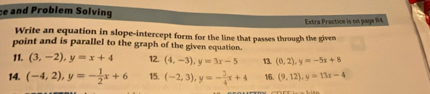 and Problem Solving 
Extra Practice is on page R4. 
Write an equation in slope-intercept form for the line that passes through the given 
point and is parallel to the graph of the given equation. 
11. (3,-2), y=x+4 12. (4,-3), y=3x-5 13. (0,2), y=-5x+8
14. (-4,2), y=- 1/2 x+6 15. (-2,3), y=- 3/4 x+4 16. (9,12), y=13x-4